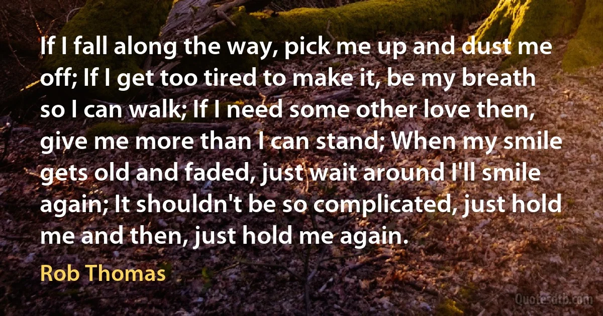 If I fall along the way, pick me up and dust me off; If I get too tired to make it, be my breath so I can walk; If I need some other love then, give me more than I can stand; When my smile gets old and faded, just wait around I'll smile again; It shouldn't be so complicated, just hold me and then, just hold me again. (Rob Thomas)