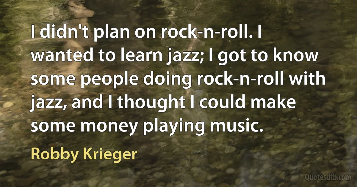 I didn't plan on rock-n-roll. I wanted to learn jazz; I got to know some people doing rock-n-roll with jazz, and I thought I could make some money playing music. (Robby Krieger)