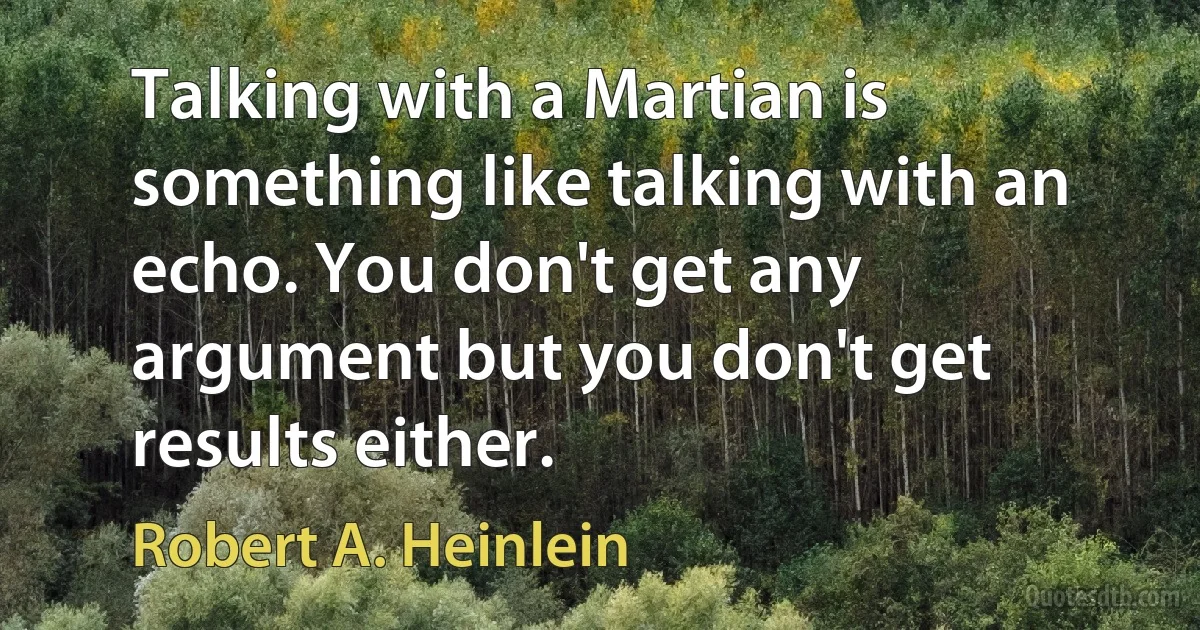 Talking with a Martian is something like talking with an echo. You don't get any argument but you don't get results either. (Robert A. Heinlein)