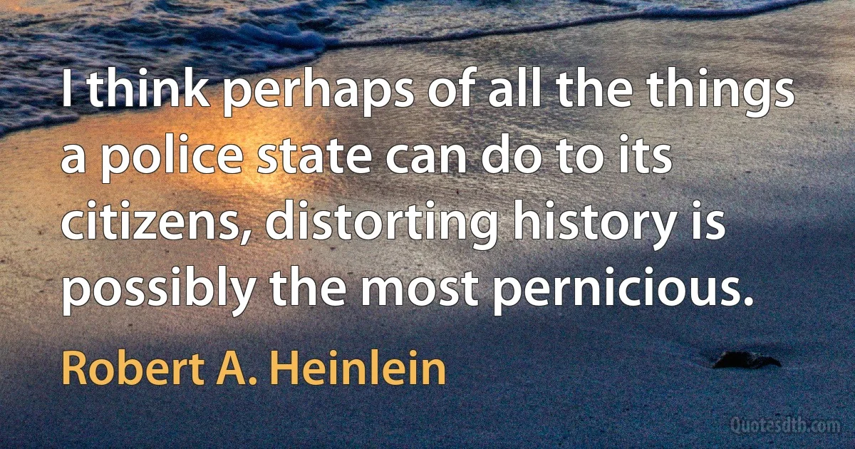 I think perhaps of all the things a police state can do to its citizens, distorting history is possibly the most pernicious. (Robert A. Heinlein)