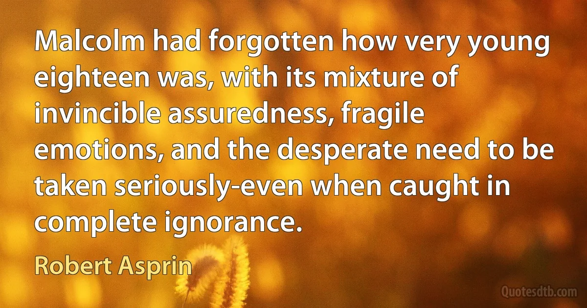 Malcolm had forgotten how very young eighteen was, with its mixture of invincible assuredness, fragile emotions, and the desperate need to be taken seriously-even when caught in complete ignorance. (Robert Asprin)