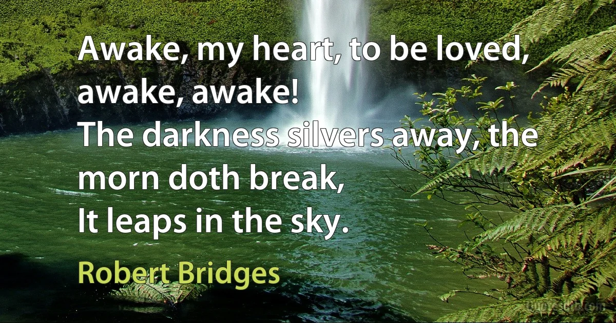 Awake, my heart, to be loved, awake, awake!
The darkness silvers away, the morn doth break,
It leaps in the sky. (Robert Bridges)