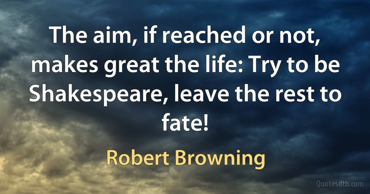 The aim, if reached or not, makes great the life: Try to be Shakespeare, leave the rest to fate! (Robert Browning)