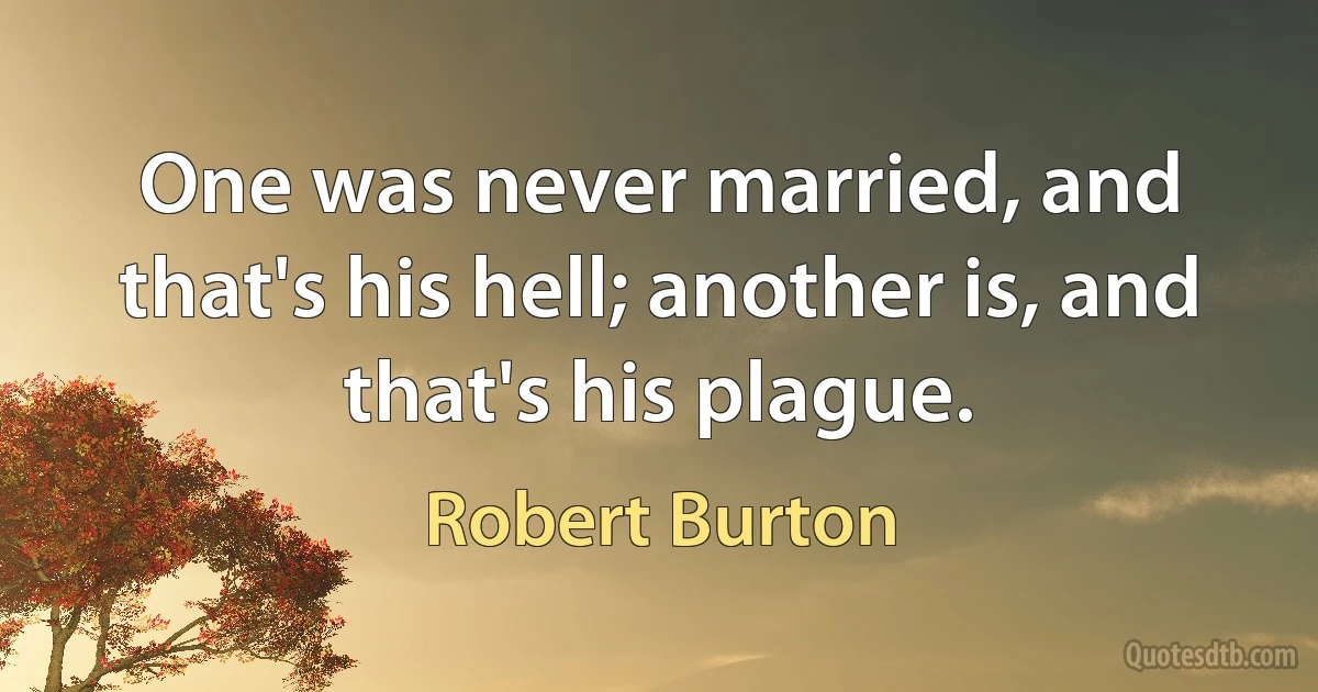 One was never married, and that's his hell; another is, and that's his plague. (Robert Burton)