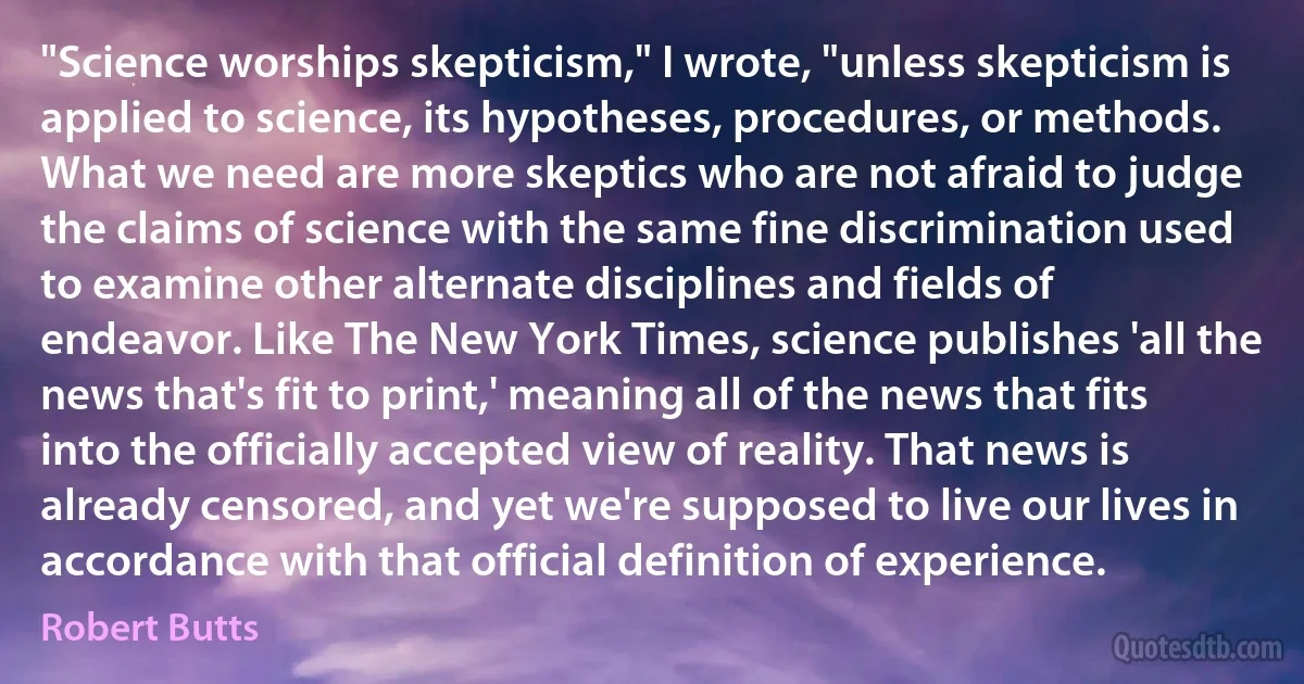 "Science worships skepticism," I wrote, "unless skepticism is applied to science, its hypotheses, procedures, or methods. What we need are more skeptics who are not afraid to judge the claims of science with the same fine discrimination used to examine other alternate disciplines and fields of endeavor. Like The New York Times, science publishes 'all the news that's fit to print,' meaning all of the news that fits into the officially accepted view of reality. That news is already censored, and yet we're supposed to live our lives in accordance with that official definition of experience. (Robert Butts)