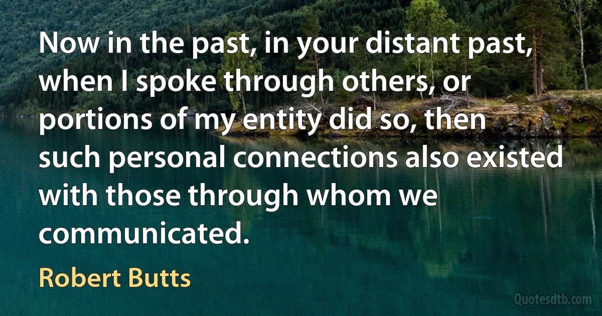 Now in the past, in your distant past, when I spoke through others, or portions of my entity did so, then such personal connections also existed with those through whom we communicated. (Robert Butts)