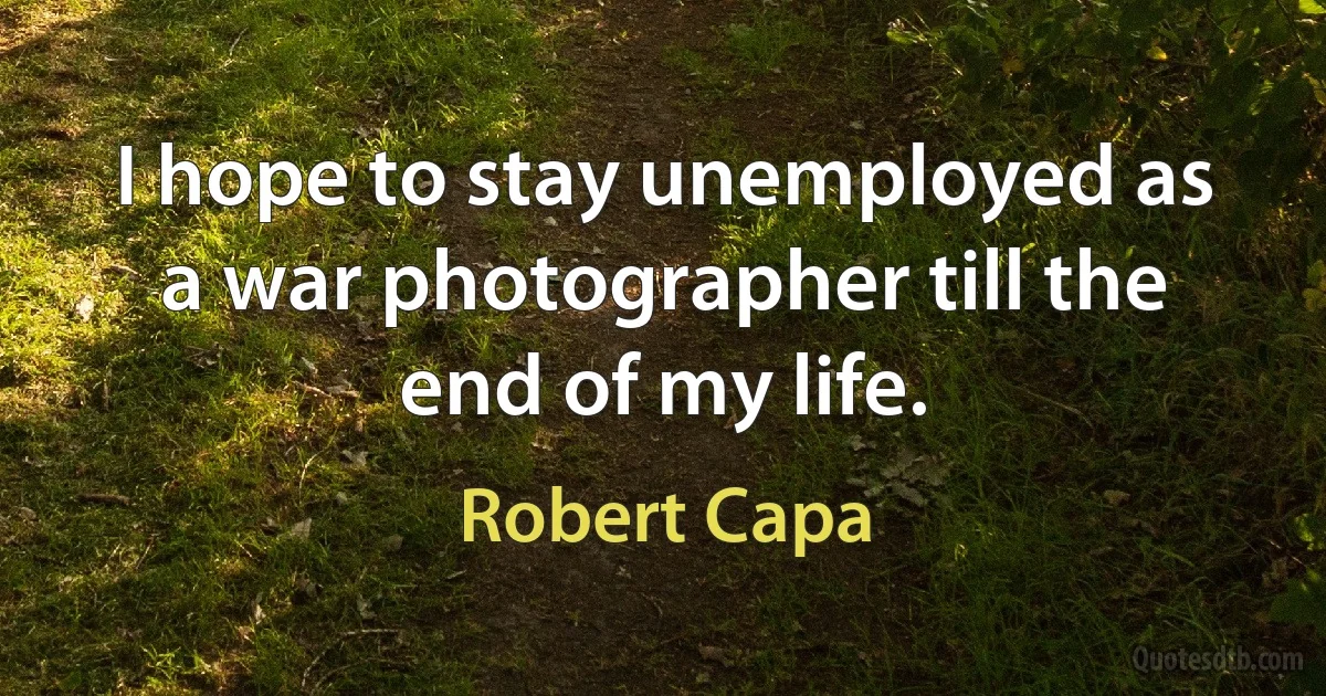 I hope to stay unemployed as a war photographer till the end of my life. (Robert Capa)