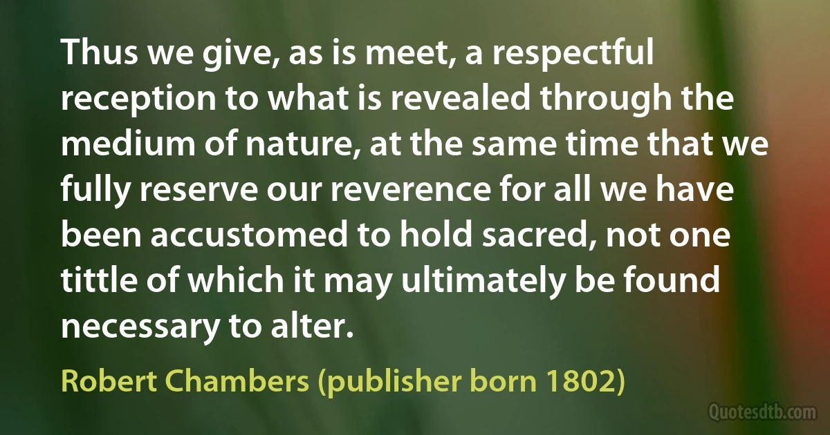 Thus we give, as is meet, a respectful reception to what is revealed through the medium of nature, at the same time that we fully reserve our reverence for all we have been accustomed to hold sacred, not one tittle of which it may ultimately be found necessary to alter. (Robert Chambers (publisher born 1802))