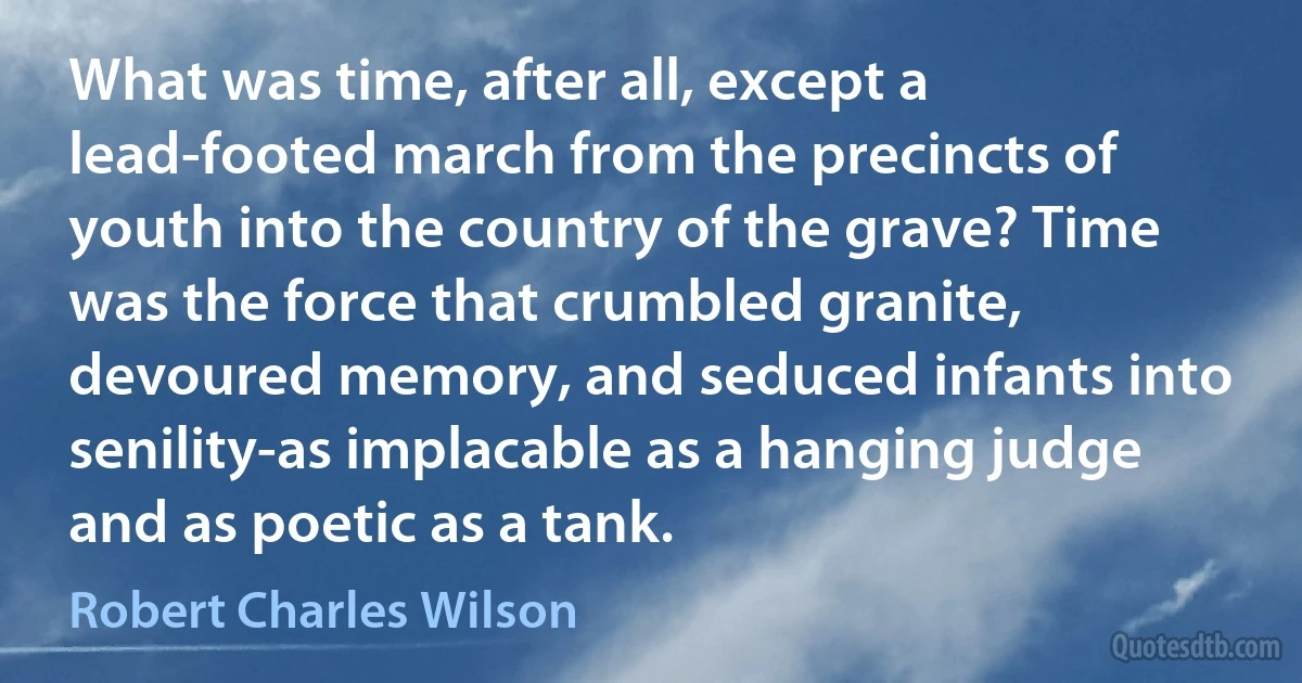 What was time, after all, except a lead-footed march from the precincts of youth into the country of the grave? Time was the force that crumbled granite, devoured memory, and seduced infants into senility-as implacable as a hanging judge and as poetic as a tank. (Robert Charles Wilson)