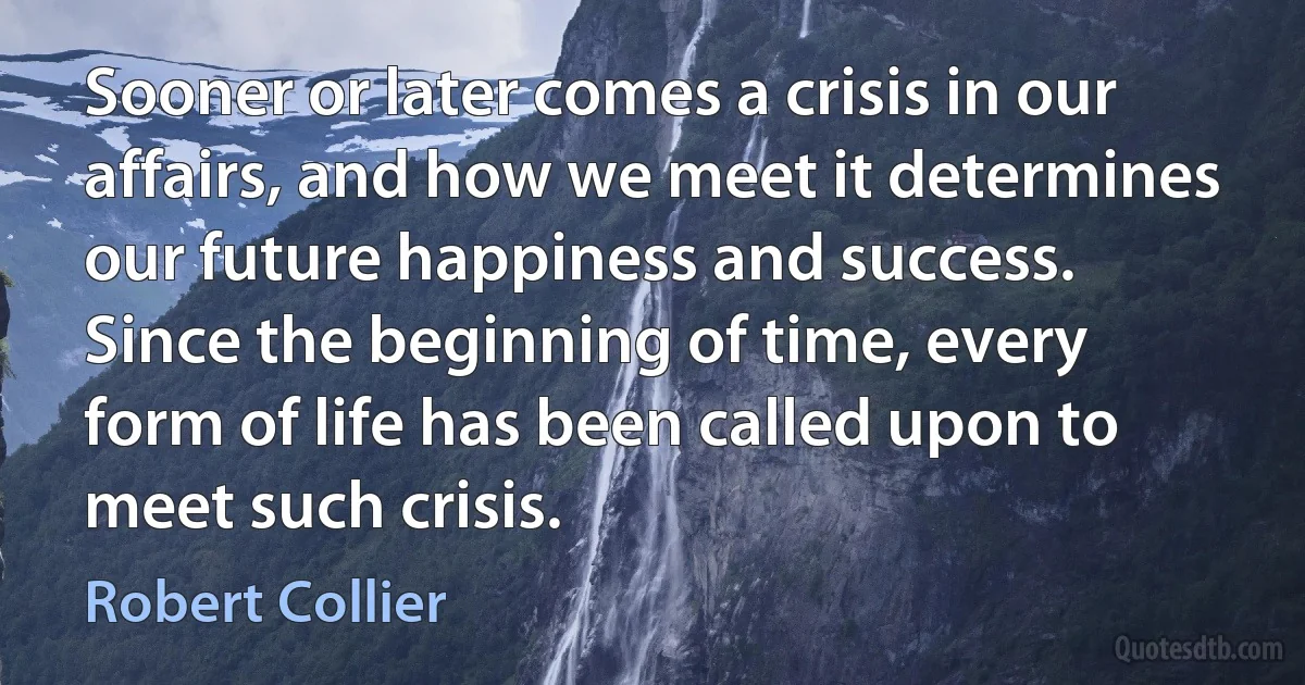 Sooner or later comes a crisis in our affairs, and how we meet it determines our future happiness and success. Since the beginning of time, every form of life has been called upon to meet such crisis. (Robert Collier)