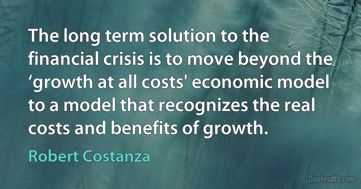 The long term solution to the financial crisis is to move beyond the ‘growth at all costs' economic model to a model that recognizes the real costs and benefits of growth. (Robert Costanza)