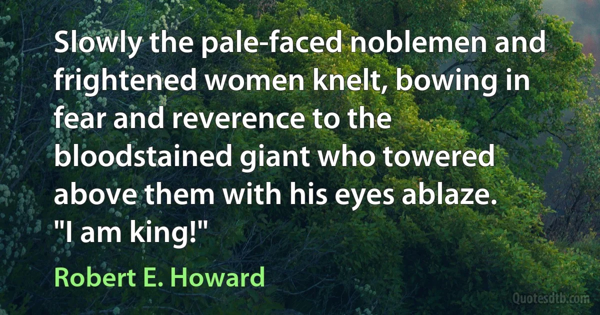 Slowly the pale-faced noblemen and frightened women knelt, bowing in fear and reverence to the bloodstained giant who towered above them with his eyes ablaze.
"I am king!" (Robert E. Howard)