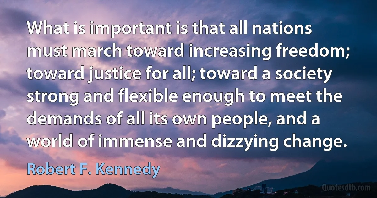 What is important is that all nations must march toward increasing freedom; toward justice for all; toward a society strong and flexible enough to meet the demands of all its own people, and a world of immense and dizzying change. (Robert F. Kennedy)