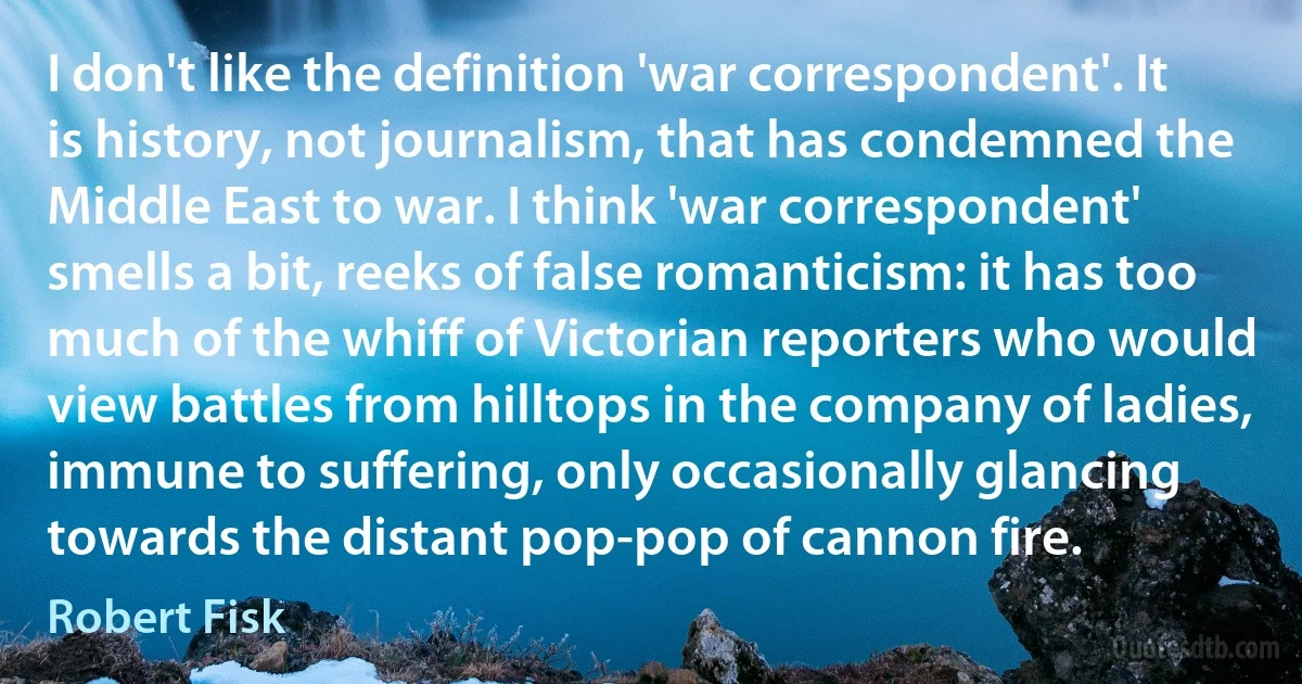 I don't like the definition 'war correspondent'. It is history, not journalism, that has condemned the Middle East to war. I think 'war correspondent' smells a bit, reeks of false romanticism: it has too much of the whiff of Victorian reporters who would view battles from hilltops in the company of ladies, immune to suffering, only occasionally glancing towards the distant pop-pop of cannon fire. (Robert Fisk)