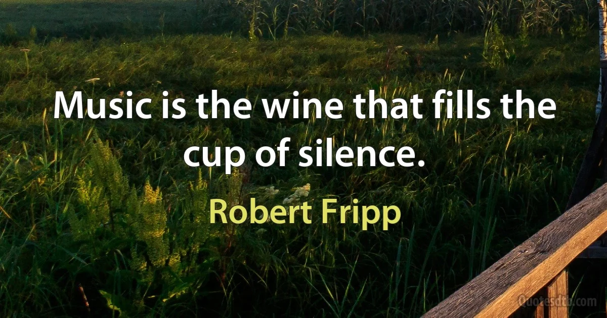 Music is the wine that fills the cup of silence. (Robert Fripp)