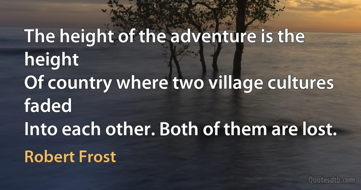 The height of the adventure is the height
Of country where two village cultures faded
Into each other. Both of them are lost. (Robert Frost)