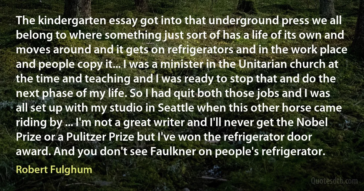 The kindergarten essay got into that underground press we all belong to where something just sort of has a life of its own and moves around and it gets on refrigerators and in the work place and people copy it... I was a minister in the Unitarian church at the time and teaching and I was ready to stop that and do the next phase of my life. So I had quit both those jobs and I was all set up with my studio in Seattle when this other horse came riding by ... I'm not a great writer and I'll never get the Nobel Prize or a Pulitzer Prize but I've won the refrigerator door award. And you don't see Faulkner on people's refrigerator. (Robert Fulghum)