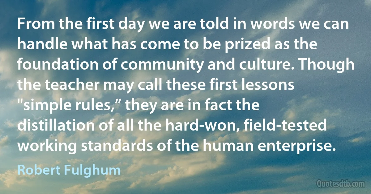 From the first day we are told in words we can handle what has come to be prized as the foundation of community and culture. Though the teacher may call these first lessons "simple rules,” they are in fact the distillation of all the hard-won, field-tested working standards of the human enterprise. (Robert Fulghum)