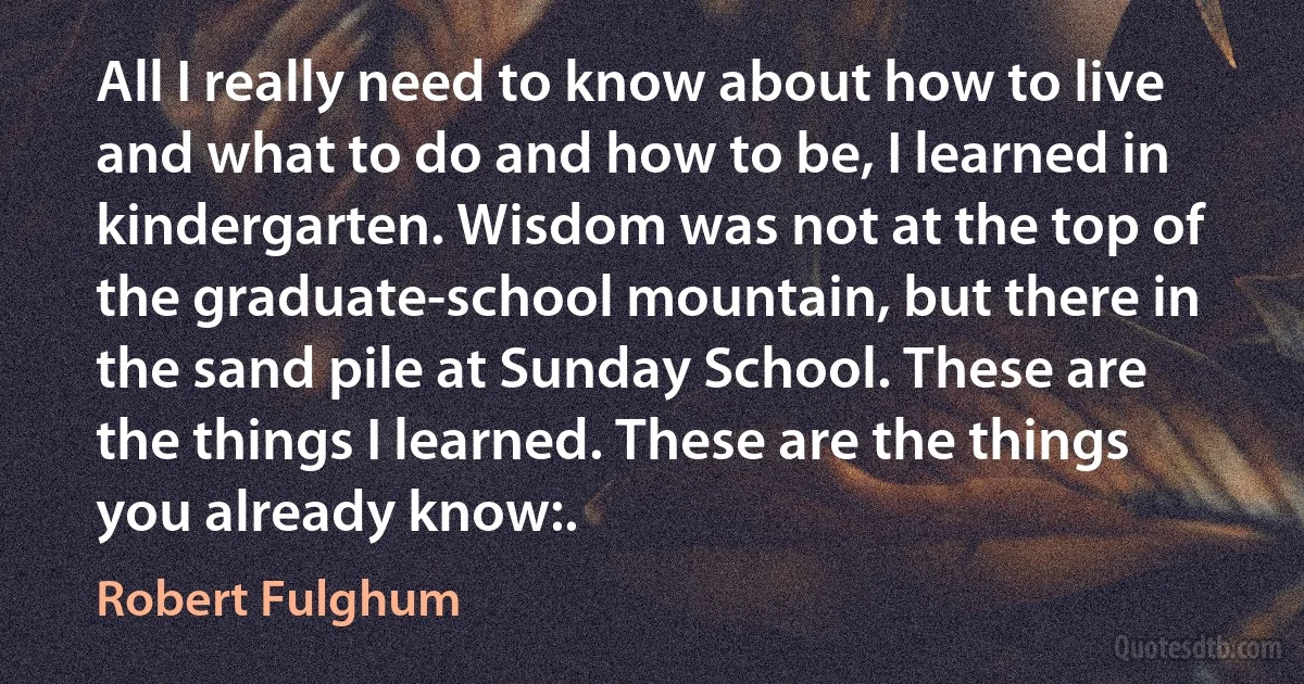 All I really need to know about how to live and what to do and how to be, I learned in kindergarten. Wisdom was not at the top of the graduate-school mountain, but there in the sand pile at Sunday School. These are the things I learned. These are the things you already know:. (Robert Fulghum)