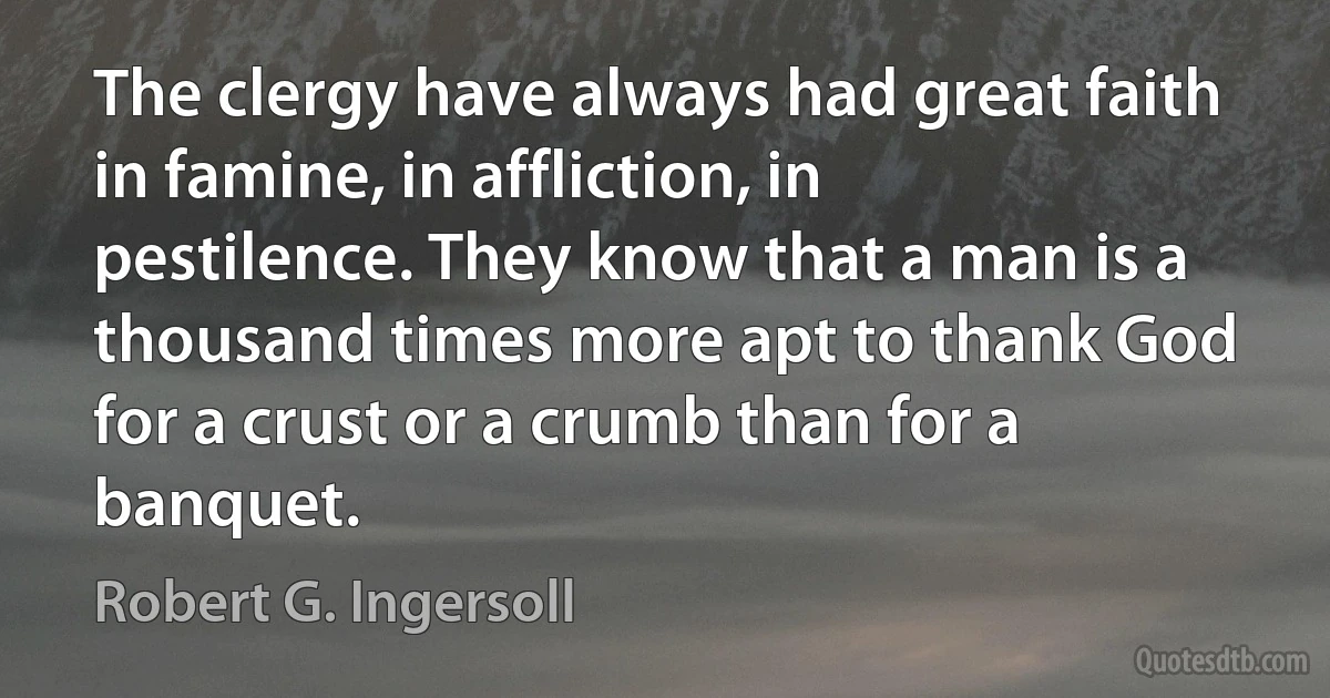 The clergy have always had great faith in famine, in affliction, in pestilence. They know that a man is a thousand times more apt to thank God for a crust or a crumb than for a banquet. (Robert G. Ingersoll)