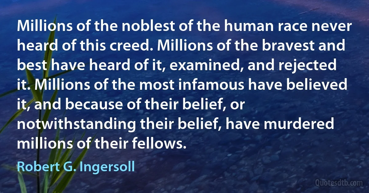 Millions of the noblest of the human race never heard of this creed. Millions of the bravest and best have heard of it, examined, and rejected it. Millions of the most infamous have believed it, and because of their belief, or notwithstanding their belief, have murdered millions of their fellows. (Robert G. Ingersoll)