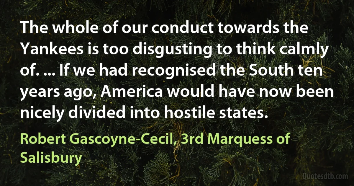 The whole of our conduct towards the Yankees is too disgusting to think calmly of. ... If we had recognised the South ten years ago, America would have now been nicely divided into hostile states. (Robert Gascoyne-Cecil, 3rd Marquess of Salisbury)