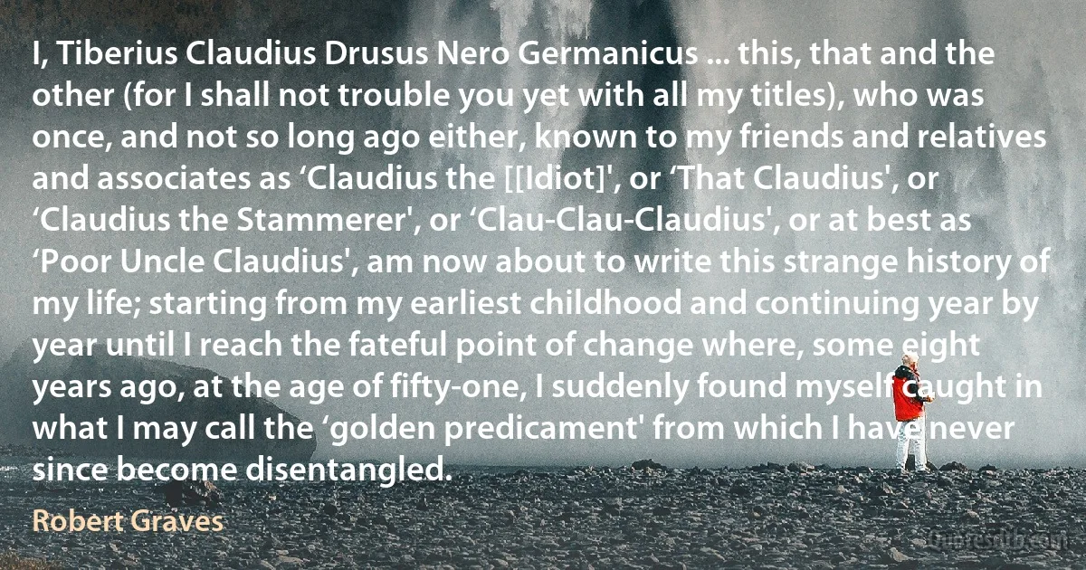 I, Tiberius Claudius Drusus Nero Germanicus ... this, that and the other (for I shall not trouble you yet with all my titles), who was once, and not so long ago either, known to my friends and relatives and associates as ‘Claudius the [[Idiot]', or ‘That Claudius', or ‘Claudius the Stammerer', or ‘Clau-Clau-Claudius', or at best as ‘Poor Uncle Claudius', am now about to write this strange history of my life; starting from my earliest childhood and continuing year by year until I reach the fateful point of change where, some eight years ago, at the age of fifty-one, I suddenly found myself caught in what I may call the ‘golden predicament' from which I have never since become disentangled. (Robert Graves)