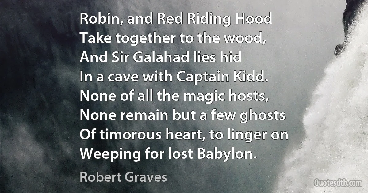 Robin, and Red Riding Hood
Take together to the wood,
And Sir Galahad lies hid
In a cave with Captain Kidd.
None of all the magic hosts,
None remain but a few ghosts
Of timorous heart, to linger on
Weeping for lost Babylon. (Robert Graves)