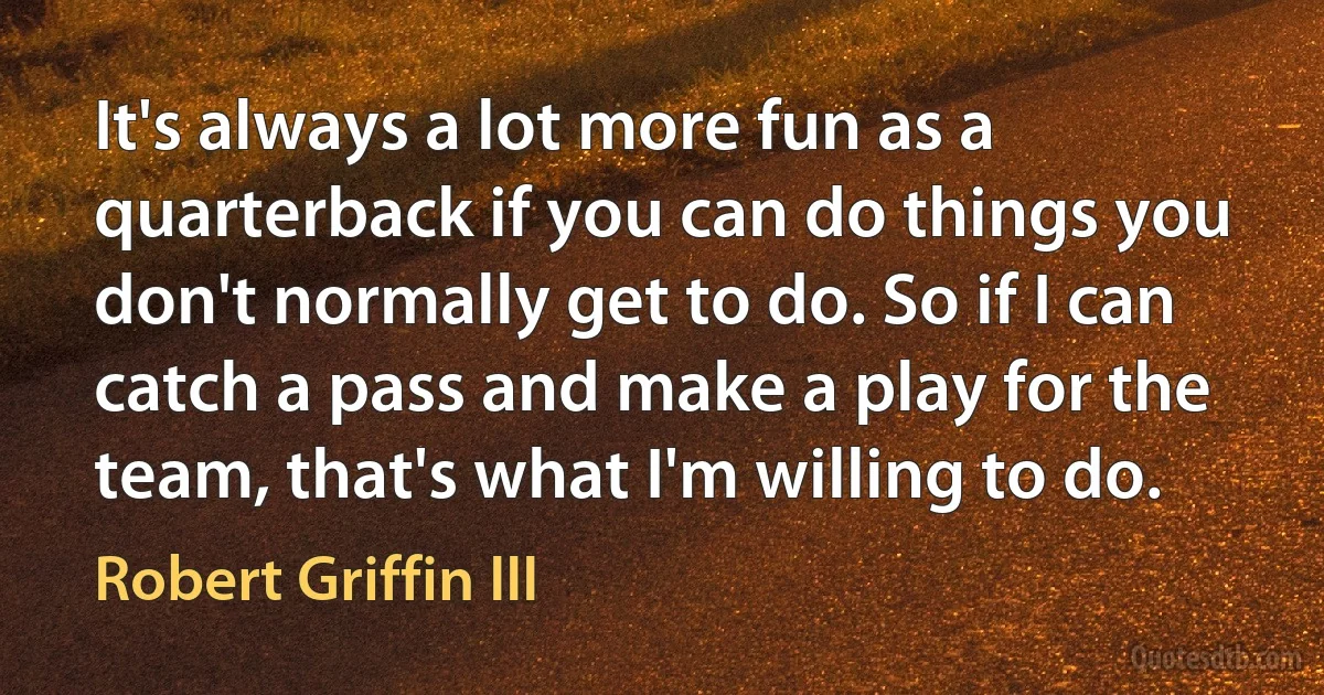 It's always a lot more fun as a quarterback if you can do things you don't normally get to do. So if I can catch a pass and make a play for the team, that's what I'm willing to do. (Robert Griffin III)