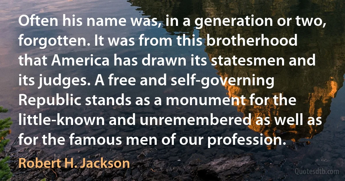 Often his name was, in a generation or two, forgotten. It was from this brotherhood that America has drawn its statesmen and its judges. A free and self-governing Republic stands as a monument for the little-known and unremembered as well as for the famous men of our profession. (Robert H. Jackson)