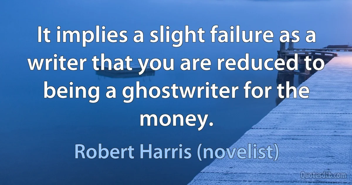 It implies a slight failure as a writer that you are reduced to being a ghostwriter for the money. (Robert Harris (novelist))