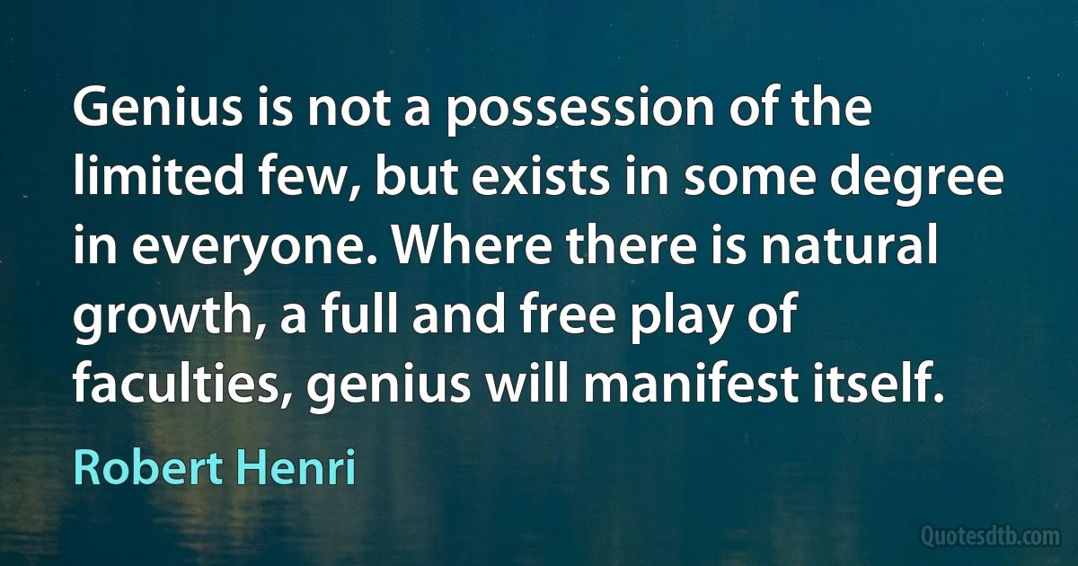 Genius is not a possession of the limited few, but exists in some degree in everyone. Where there is natural growth, a full and free play of faculties, genius will manifest itself. (Robert Henri)