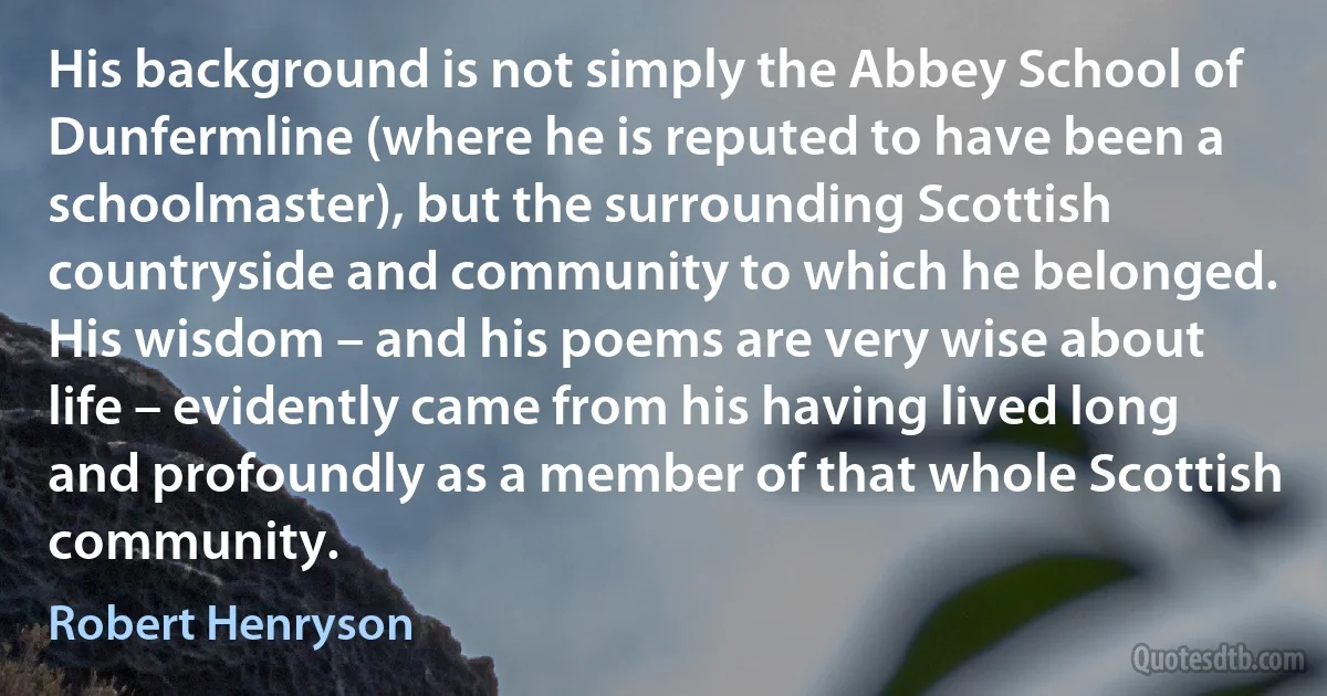 His background is not simply the Abbey School of Dunfermline (where he is reputed to have been a schoolmaster), but the surrounding Scottish countryside and community to which he belonged. His wisdom – and his poems are very wise about life – evidently came from his having lived long and profoundly as a member of that whole Scottish community. (Robert Henryson)