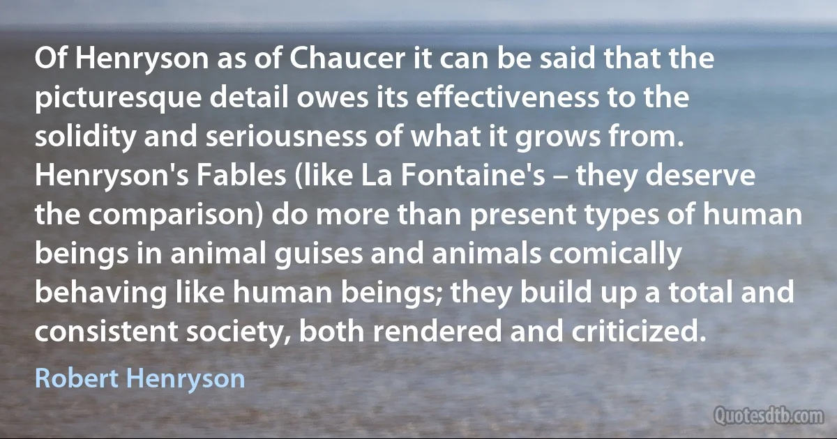 Of Henryson as of Chaucer it can be said that the picturesque detail owes its effectiveness to the solidity and seriousness of what it grows from. Henryson's Fables (like La Fontaine's – they deserve the comparison) do more than present types of human beings in animal guises and animals comically behaving like human beings; they build up a total and consistent society, both rendered and criticized. (Robert Henryson)