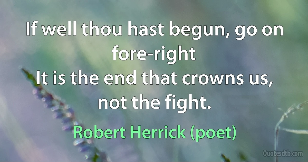 If well thou hast begun, go on fore-right
It is the end that crowns us, not the fight. (Robert Herrick (poet))