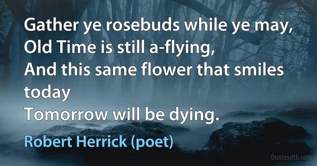 Gather ye rosebuds while ye may,
Old Time is still a-flying,
And this same flower that smiles today
Tomorrow will be dying. (Robert Herrick (poet))