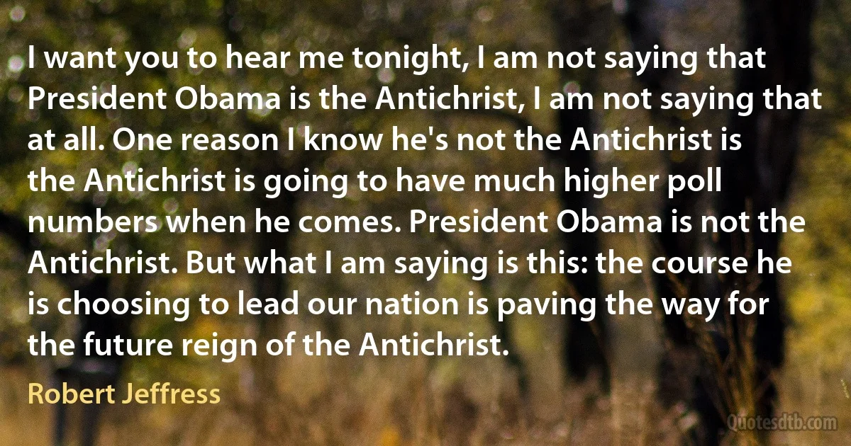 I want you to hear me tonight, I am not saying that President Obama is the Antichrist, I am not saying that at all. One reason I know he's not the Antichrist is the Antichrist is going to have much higher poll numbers when he comes. President Obama is not the Antichrist. But what I am saying is this: the course he is choosing to lead our nation is paving the way for the future reign of the Antichrist. (Robert Jeffress)