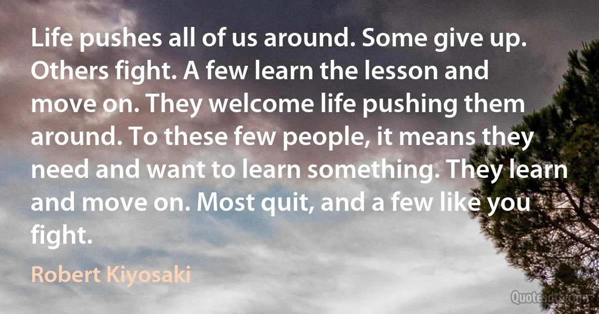 Life pushes all of us around. Some give up. Others fight. A few learn the lesson and move on. They welcome life pushing them around. To these few people, it means they need and want to learn something. They learn and move on. Most quit, and a few like you fight. (Robert Kiyosaki)