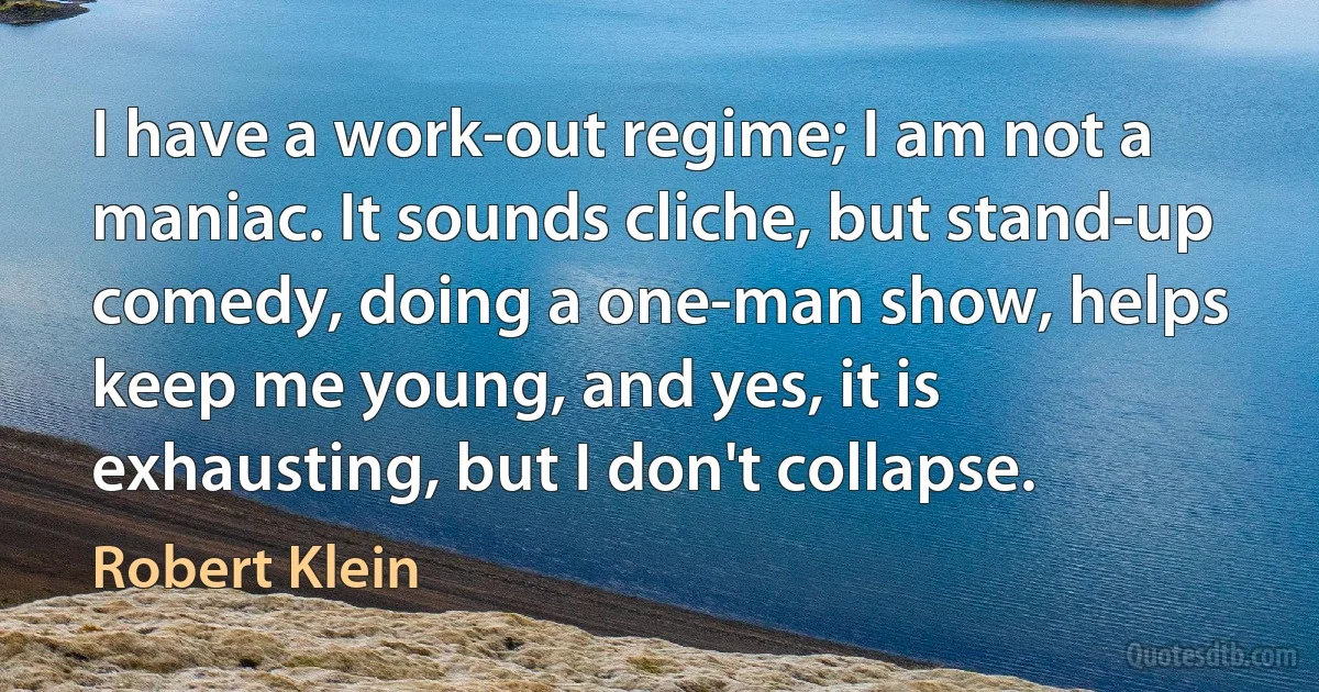 I have a work-out regime; I am not a maniac. It sounds cliche, but stand-up comedy, doing a one-man show, helps keep me young, and yes, it is exhausting, but I don't collapse. (Robert Klein)