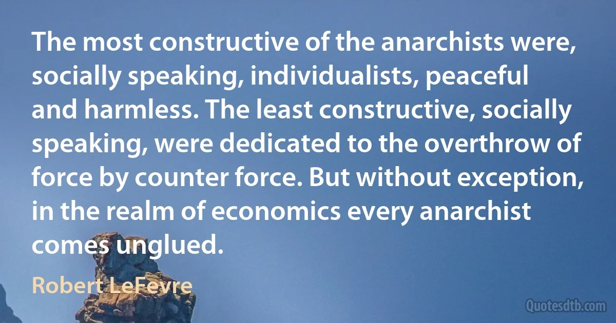 The most constructive of the anarchists were, socially speaking, individualists, peaceful and harmless. The least constructive, socially speaking, were dedicated to the overthrow of force by counter force. But without exception, in the realm of economics every anarchist comes unglued. (Robert LeFevre)