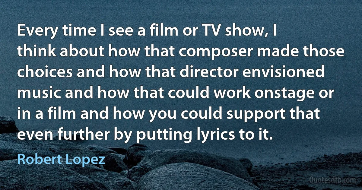 Every time I see a film or TV show, I think about how that composer made those choices and how that director envisioned music and how that could work onstage or in a film and how you could support that even further by putting lyrics to it. (Robert Lopez)