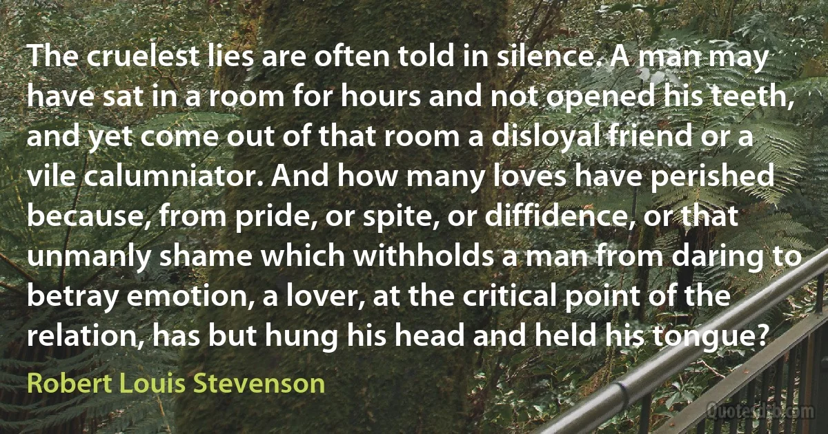 The cruelest lies are often told in silence. A man may have sat in a room for hours and not opened his teeth, and yet come out of that room a disloyal friend or a vile calumniator. And how many loves have perished because, from pride, or spite, or diffidence, or that unmanly shame which withholds a man from daring to betray emotion, a lover, at the critical point of the relation, has but hung his head and held his tongue? (Robert Louis Stevenson)