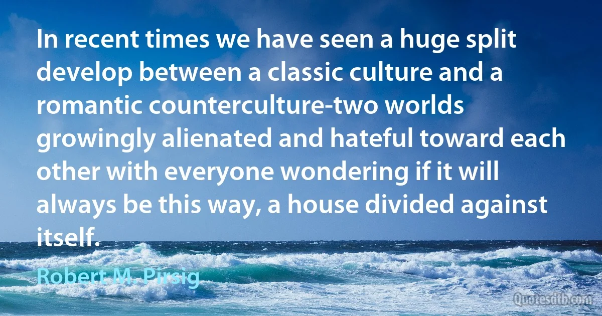 In recent times we have seen a huge split develop between a classic culture and a romantic counterculture-two worlds growingly alienated and hateful toward each other with everyone wondering if it will always be this way, a house divided against itself. (Robert M. Pirsig)