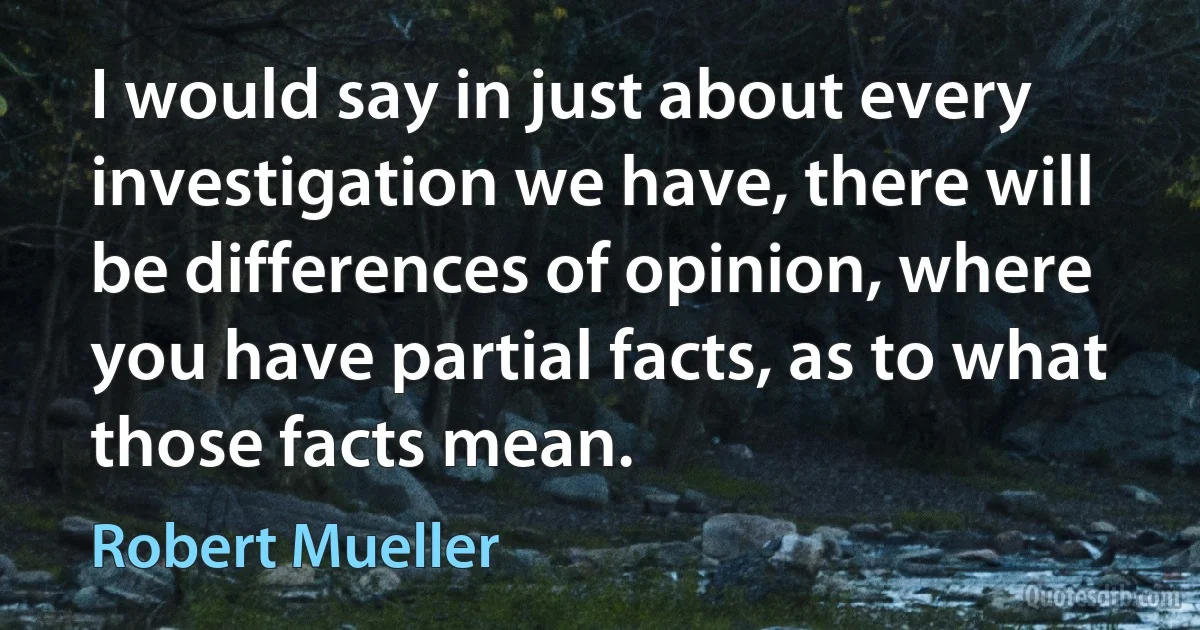 I would say in just about every investigation we have, there will be differences of opinion, where you have partial facts, as to what those facts mean. (Robert Mueller)