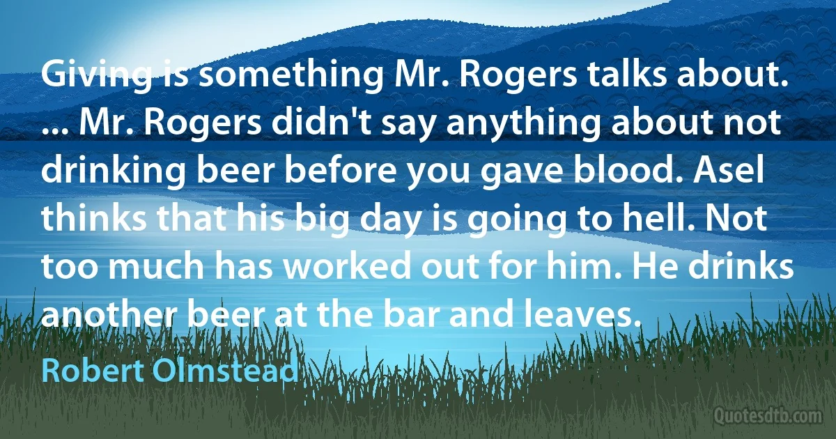 Giving is something Mr. Rogers talks about. ... Mr. Rogers didn't say anything about not drinking beer before you gave blood. Asel thinks that his big day is going to hell. Not too much has worked out for him. He drinks another beer at the bar and leaves. (Robert Olmstead)