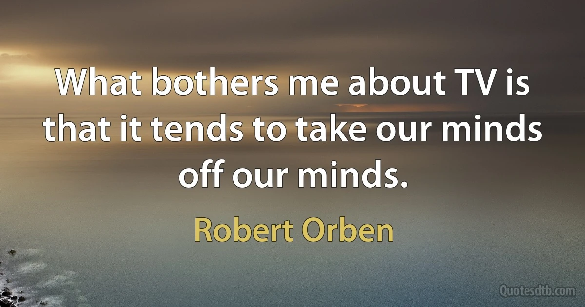 What bothers me about TV is that it tends to take our minds off our minds. (Robert Orben)