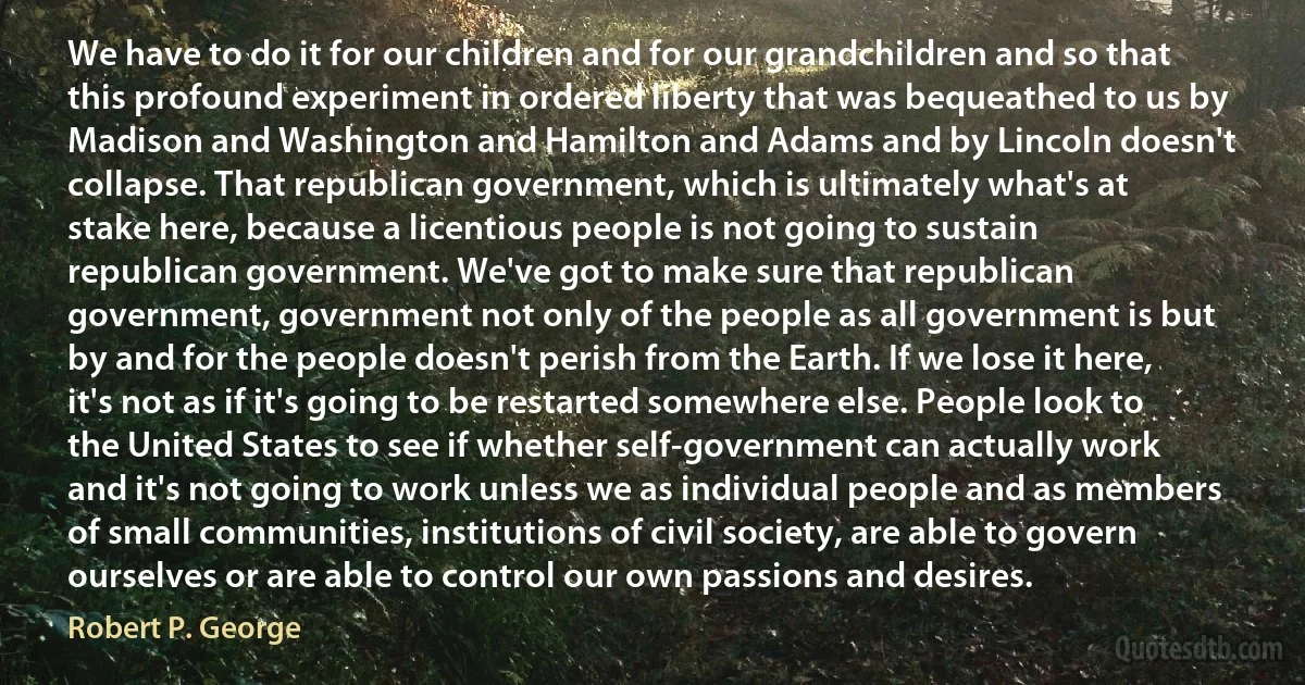 We have to do it for our children and for our grandchildren and so that this profound experiment in ordered liberty that was bequeathed to us by Madison and Washington and Hamilton and Adams and by Lincoln doesn't collapse. That republican government, which is ultimately what's at stake here, because a licentious people is not going to sustain republican government. We've got to make sure that republican government, government not only of the people as all government is but by and for the people doesn't perish from the Earth. If we lose it here, it's not as if it's going to be restarted somewhere else. People look to the United States to see if whether self-government can actually work and it's not going to work unless we as individual people and as members of small communities, institutions of civil society, are able to govern ourselves or are able to control our own passions and desires. (Robert P. George)