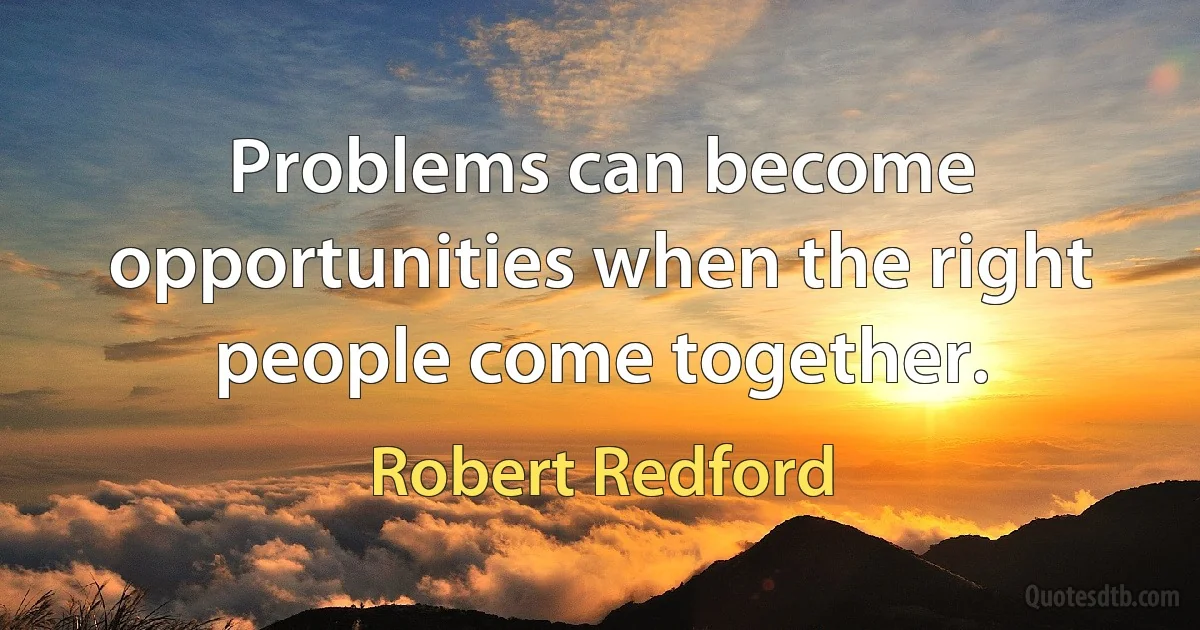 Problems can become opportunities when the right people come together. (Robert Redford)