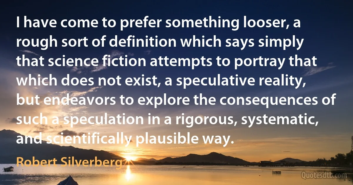 I have come to prefer something looser, a rough sort of definition which says simply that science fiction attempts to portray that which does not exist, a speculative reality, but endeavors to explore the consequences of such a speculation in a rigorous, systematic, and scientifically plausible way. (Robert Silverberg)