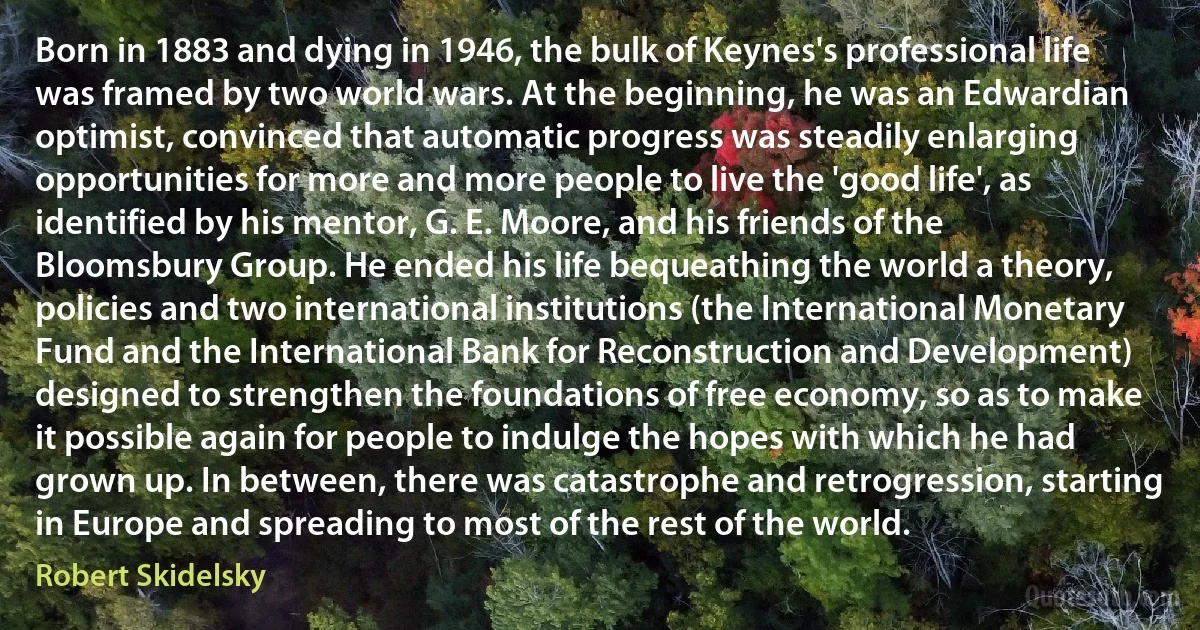 Born in 1883 and dying in 1946, the bulk of Keynes's professional life was framed by two world wars. At the beginning, he was an Edwardian optimist, convinced that automatic progress was steadily enlarging opportunities for more and more people to live the 'good life', as identified by his mentor, G. E. Moore, and his friends of the Bloomsbury Group. He ended his life bequeathing the world a theory, policies and two international institutions (the International Monetary Fund and the International Bank for Reconstruction and Development) designed to strengthen the foundations of free economy, so as to make it possible again for people to indulge the hopes with which he had grown up. In between, there was catastrophe and retrogression, starting in Europe and spreading to most of the rest of the world. (Robert Skidelsky)